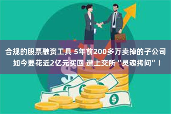 合规的股票融资工具 5年前200多万卖掉的子公司 如今要花近2亿元买回 遭上交所“灵魂拷问”！