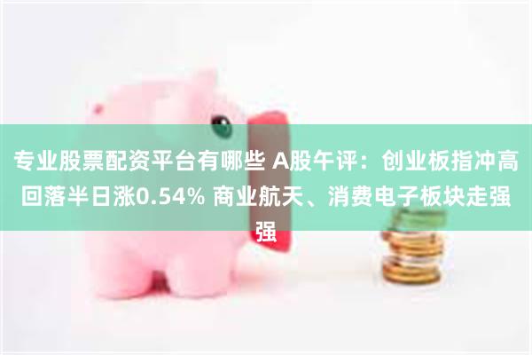 专业股票配资平台有哪些 A股午评：创业板指冲高回落半日涨0.54% 商业航天、消费电子板块走强