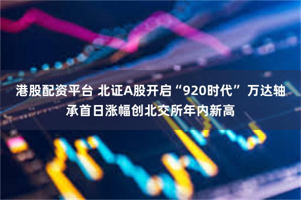 港股配资平台 北证A股开启“920时代” 万达轴承首日涨幅创北交所年内新高