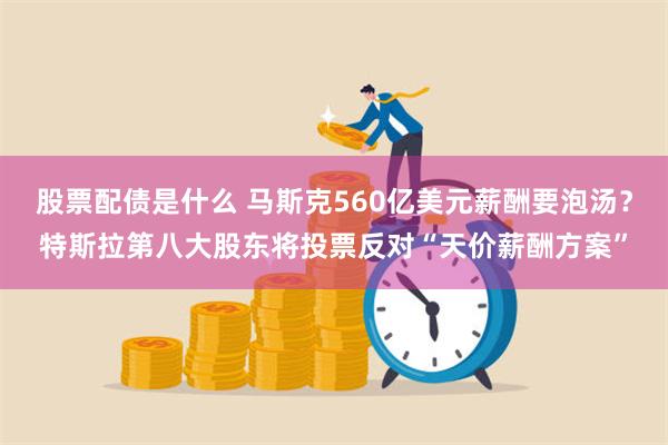 股票配债是什么 马斯克560亿美元薪酬要泡汤？特斯拉第八大股东将投票反对“天价薪酬方案”