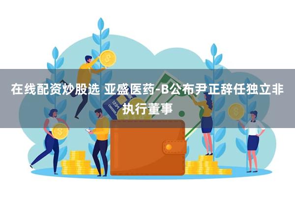 在线配资炒股选 亚盛医药-B公布尹正辞任独立非执行董事