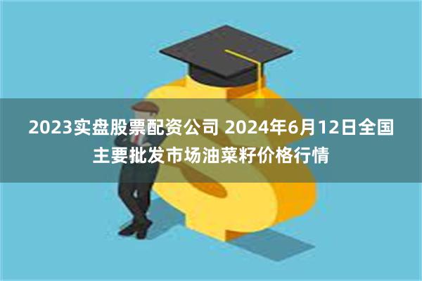 2023实盘股票配资公司 2024年6月12日全国主要批发市场油菜籽价格行情