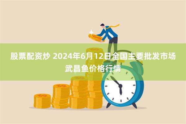 股票配资炒 2024年6月12日全国主要批发市场武昌鱼价格行情