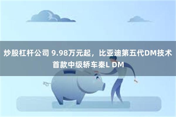 炒股杠杆公司 9.98万元起，比亚迪第五代DM技术首款中级轿车秦L DM