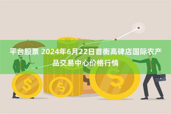 平台股票 2024年6月22日首衡高碑店国际农产品交易中心价格行情