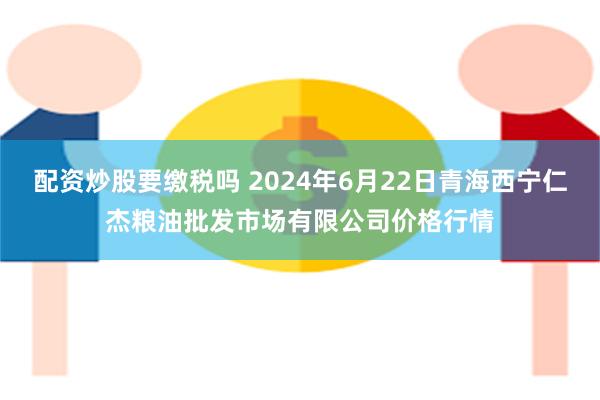 配资炒股要缴税吗 2024年6月22日青海西宁仁杰粮油批发市场有限公司价格行情