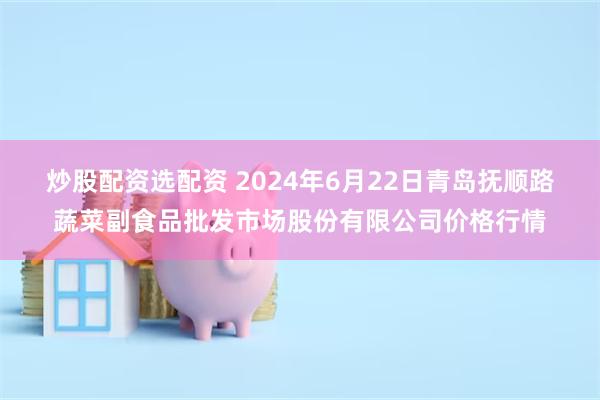 炒股配资选配资 2024年6月22日青岛抚顺路蔬菜副食品批发市场股份有限公司价格行情