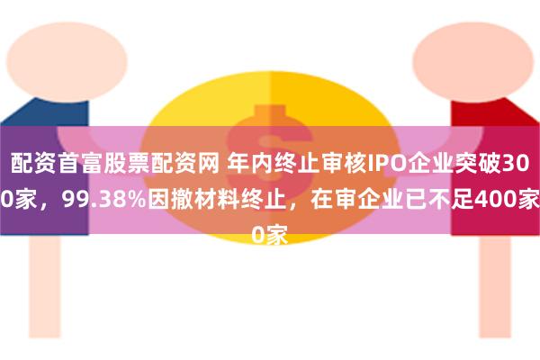 配资首富股票配资网 年内终止审核IPO企业突破300家，99.38%因撤材料终止，在审企业已不足400家