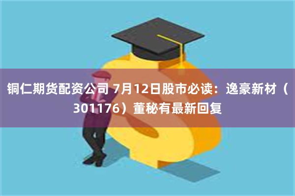 铜仁期货配资公司 7月12日股市必读：逸豪新材（301176）董秘有最新回复