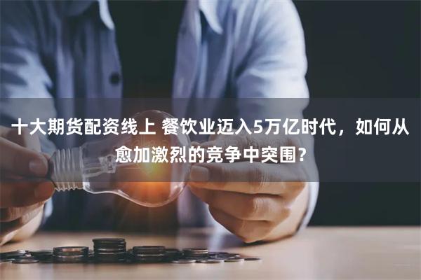 十大期货配资线上 餐饮业迈入5万亿时代，如何从愈加激烈的竞争中突围？