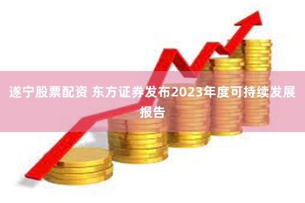 遂宁股票配资 东方证券发布2023年度可持续发展报告