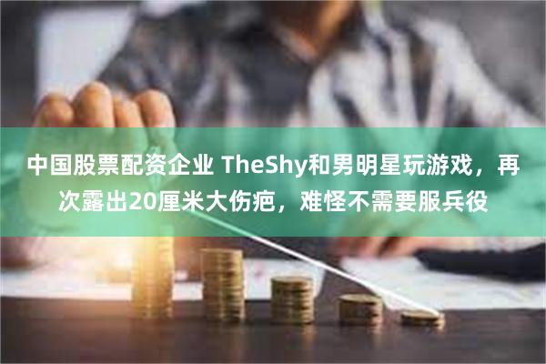 中国股票配资企业 TheShy和男明星玩游戏，再次露出20厘米大伤疤，难怪不需要服兵役