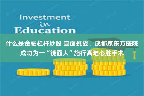 什么是金融杠杆炒股 直面挑战！成都京东方医院成功为一“镜面人”施行高难心脏手术