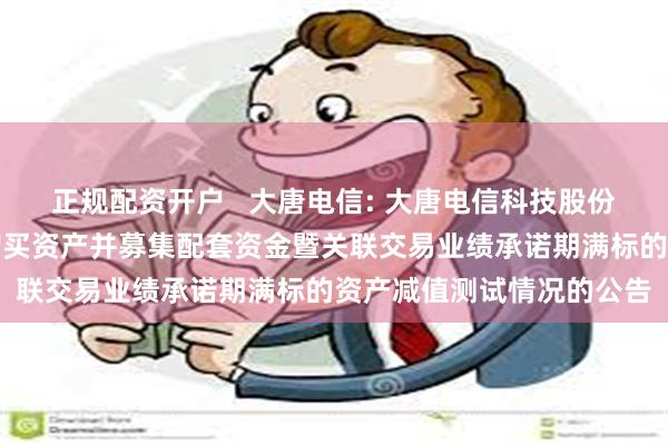 正规配资开户   大唐电信: 大唐电信科技股份有限公司关于发行股份购买资产并募集配套资金暨关联交易业绩承诺期满标的资产减值测试情况的公告