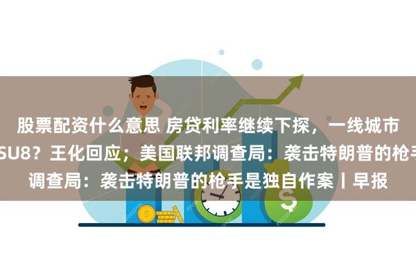 股票配资什么意思 房贷利率继续下探，一线城市低至3%；小米将推SU8？王化回应；美国联邦调查局：袭击特朗普的枪手是独自作案丨早报