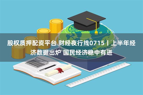 股权质押配资平台 财经夜行线0715丨上半年经济数据出炉 国民经济稳中有进