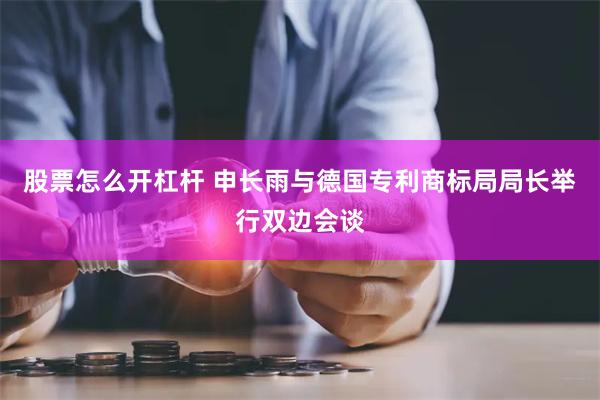 股票怎么开杠杆 申长雨与德国专利商标局局长举行双边会谈