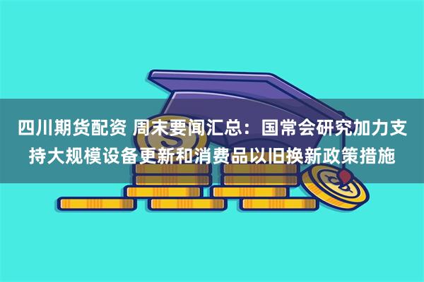 四川期货配资 周末要闻汇总：国常会研究加力支持大规模设备更新和消费品以旧换新政策措施