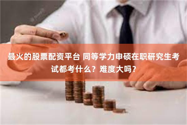 最火的股票配资平台 同等学力申硕在职研究生考试都考什么？难度大吗？