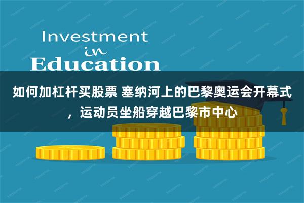 如何加杠杆买股票 塞纳河上的巴黎奥运会开幕式，运动员坐船穿越巴黎市中心