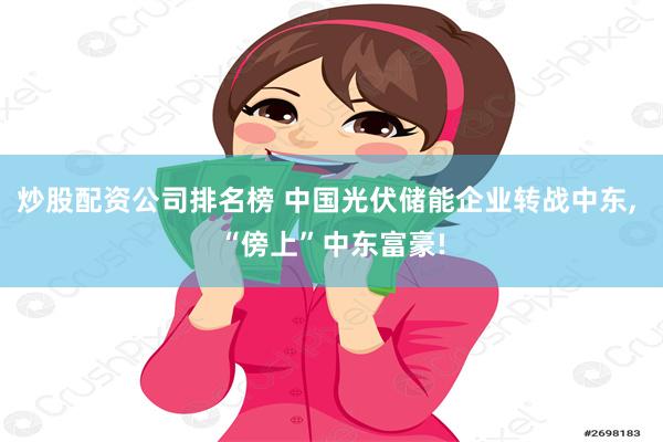 炒股配资公司排名榜 中国光伏储能企业转战中东, “傍上”中东富豪!