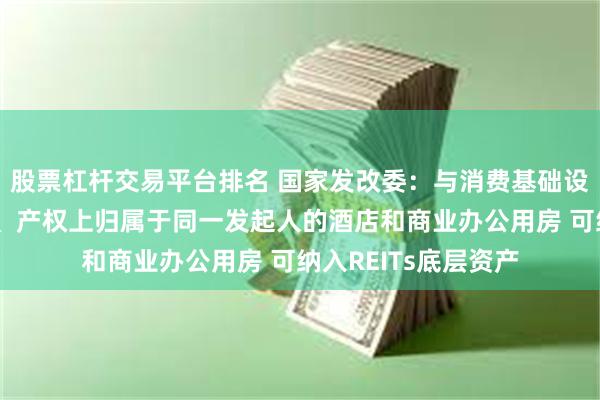 股票杠杆交易平台排名 国家发改委：与消费基础设施物理上不可分割、产权上归属于同一发起人的酒店和商业办公用房 可纳入REITs底层资产