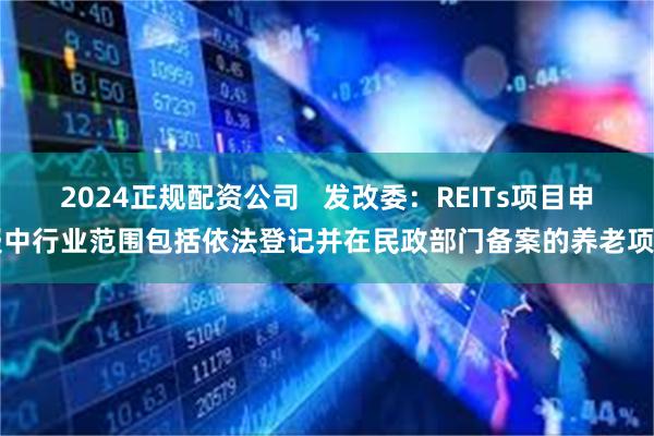 2024正规配资公司   发改委：REITs项目申报中行业范围包括依法登记并在民政部门备案的养老项目