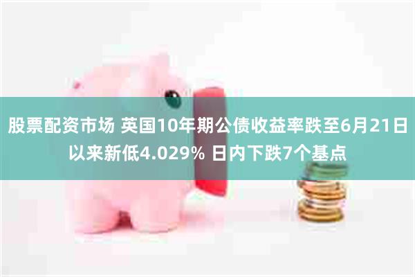 股票配资市场 英国10年期公债收益率跌至6月21日以来新低4.029% 日内下跌7个基点