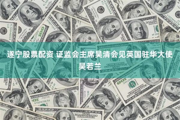 遂宁股票配资 证监会主席吴清会见英国驻华大使吴若兰