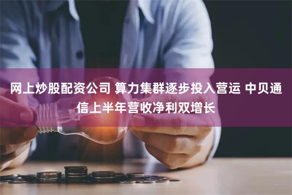 网上炒股配资公司 算力集群逐步投入营运 中贝通信上半年营收净利双增长