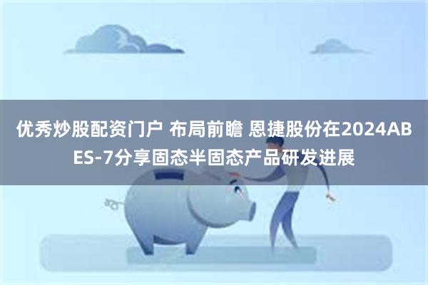 优秀炒股配资门户 布局前瞻 恩捷股份在2024ABES-7分享固态半固态产品研发进展