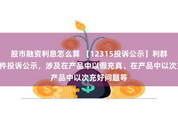 股市融资利息怎么算 【12315投诉公示】利群股份新增3件投诉公示，涉及在产品中以假充真、在产品中以次充好问题等