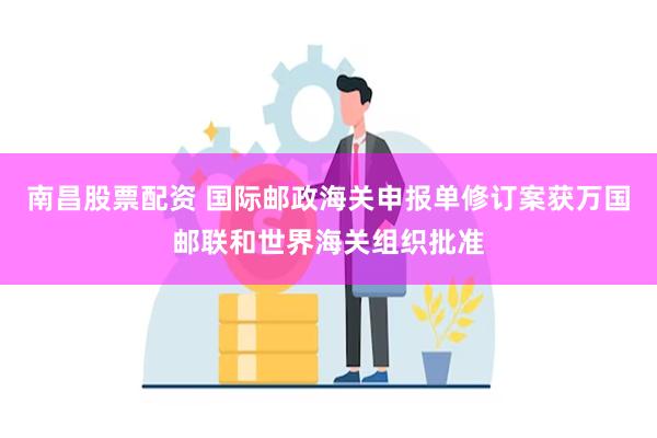 南昌股票配资 国际邮政海关申报单修订案获万国邮联和世界海关组织批准