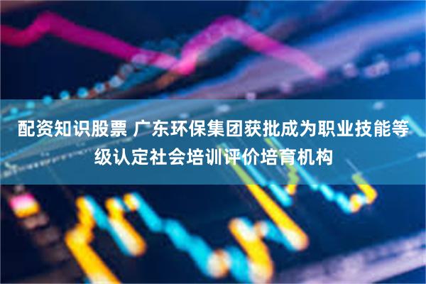 配资知识股票 广东环保集团获批成为职业技能等级认定社会培训评价培育机构