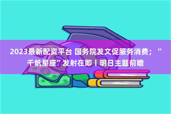 2023最新配资平台 国务院发文促服务消费；“千帆星座”发射在即丨明日主题前瞻