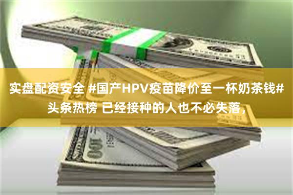 实盘配资安全 #国产HPV疫苗降价至一杯奶茶钱#头条热榜 已经接种的人也不必失落，