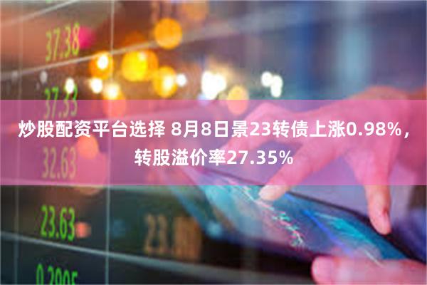 炒股配资平台选择 8月8日景23转债上涨0.98%，转股溢价率27.35%