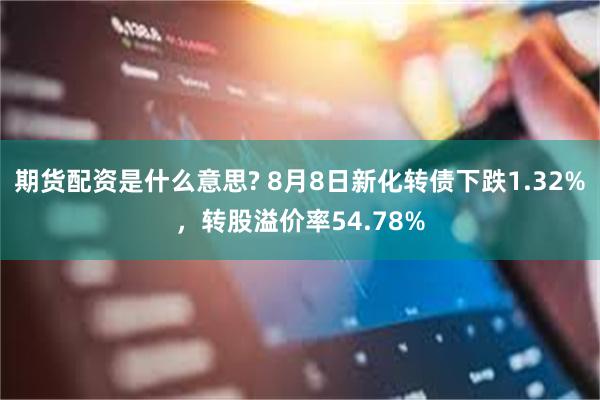 期货配资是什么意思? 8月8日新化转债下跌1.32%，转股溢价率54.78%