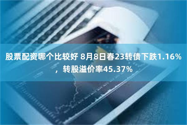 股票配资哪个比较好 8月8日春23转债下跌1.16%，转股溢价率45.37%