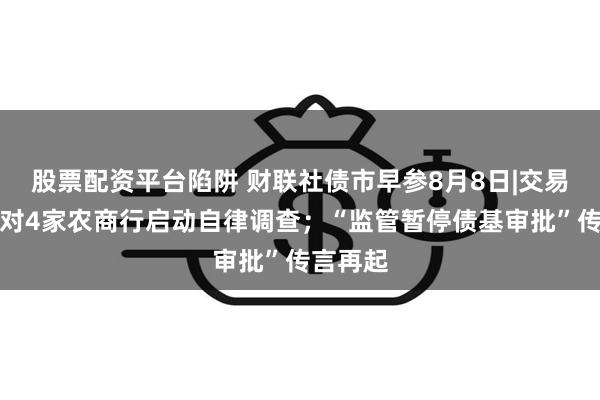 股票配资平台陷阱 财联社债市早参8月8日|交易商协会对4家农商行启动自律调查；“监管暂停债基审批”传言再起