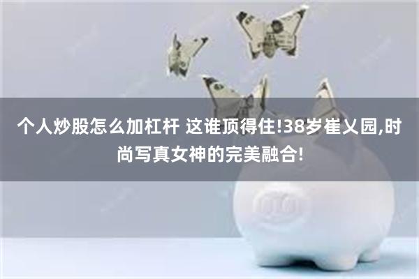 个人炒股怎么加杠杆 这谁顶得住!38岁崔乂园,时尚写真女神的完美融合!