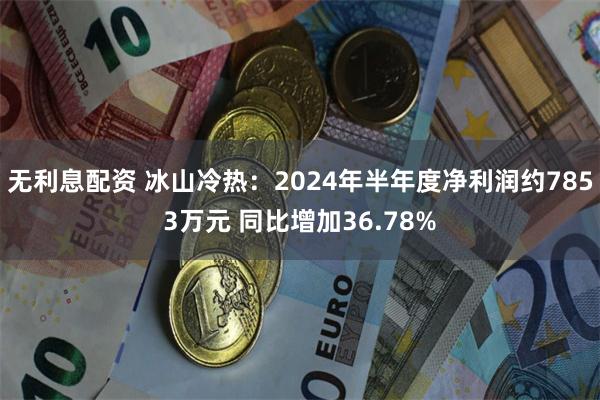 无利息配资 冰山冷热：2024年半年度净利润约7853万元 同比增加36.78%