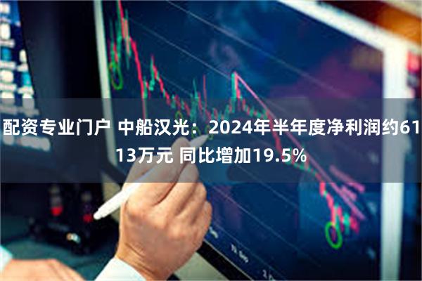 配资专业门户 中船汉光：2024年半年度净利润约6113万元 同比增加19.5%