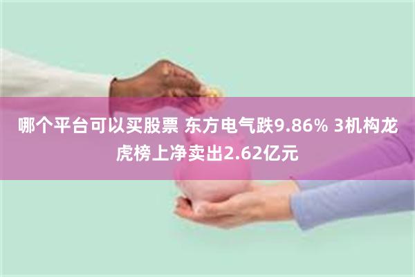 哪个平台可以买股票 东方电气跌9.86% 3机构龙虎榜上净卖出2.62亿元