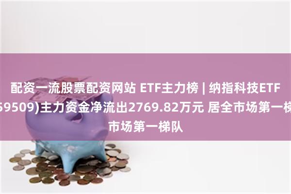 配资一流股票配资网站 ETF主力榜 | 纳指科技ETF(159509)主力资金净流出2769.82万元 居全市场第一梯队