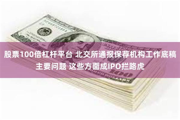 股票100倍杠杆平台 北交所通报保荐机构工作底稿主要问题 这些方面成IPO拦路虎