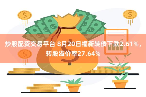 炒股配资交易平台 8月20日福新转债下跌2.61%，转股溢价率27.64%