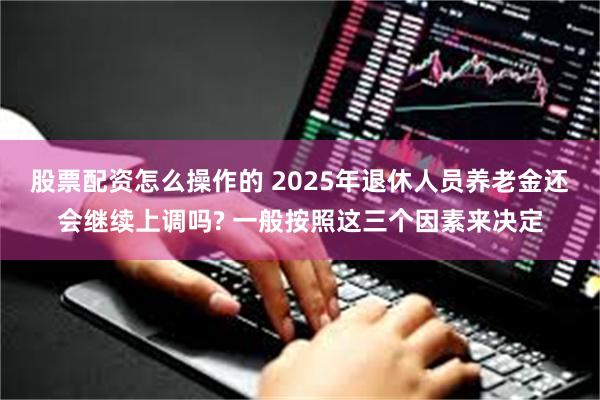 股票配资怎么操作的 2025年退休人员养老金还会继续上调吗? 一般按照这三个因素来决定