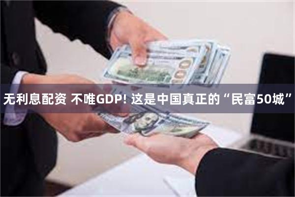 无利息配资 不唯GDP! 这是中国真正的“民富50城”