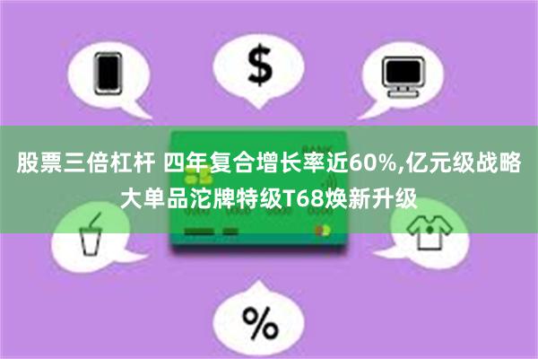 股票三倍杠杆 四年复合增长率近60%,亿元级战略大单品沱牌特级T68焕新升级